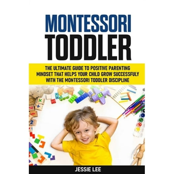 Montessori Toddler: The Ultimate Guide To The Positive Parenting Mindset That Helps Your Child Grow Successfully With The Montessori Toddl