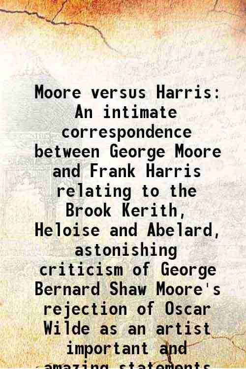 Moore versus Harris An intimate correspondence between George Moore and Frank Harris relating to the Brook Kerith, Heloise and Abelard, astonishing