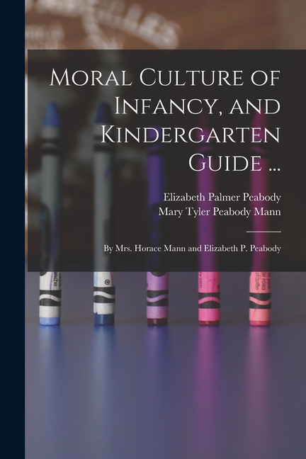 Moral Culture of Infancy, and Kindergarten Guide ...: By Mrs. Horace Mann and Elizabeth P. Peabody, (Paperback)
