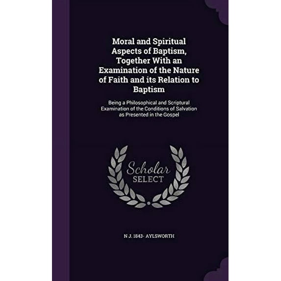 Moral and Spiritual Aspects of Baptism, Together With an Examination of the Nature of Faith and its Relation to Baptism: Being a Philosophical and . of Salvation as Presented in the Gosp 1359449736
