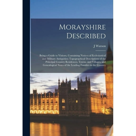 Morayshire Described: Being a Guide to Visitors, Containing Notices of Ecclesiastical and Military Antiquities; Topographical Descriptions of the Principal Country Residences, Towns, and Villages, and