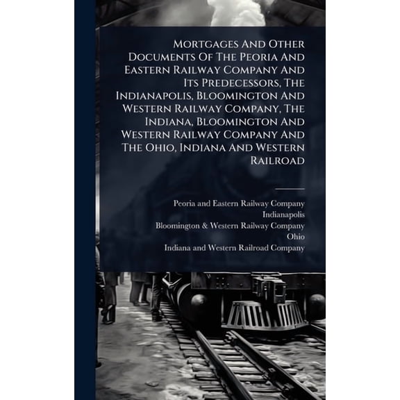 Mortgages And Other Documents Of The Peoria And Eastern Railway Company And Its Predecessors, The Indianapolis, Blooming, (Hardcover)
