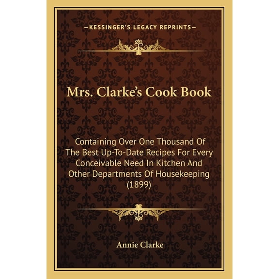 Mrs. Clarke's Cook Book : Containing Over One Thousand Of The Best Up-To-Date Recipes For Every Conceivable Need In Kitchen And Other Departments Of Housekeeping (1899) (Paperback)