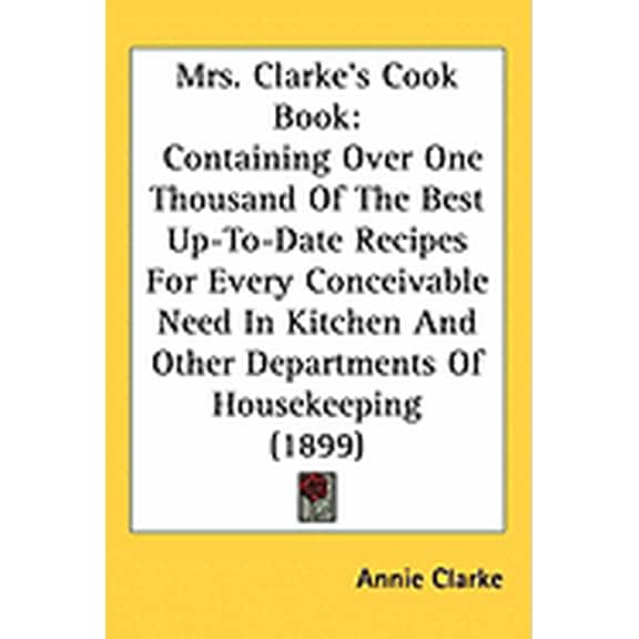 Mrs. Clarke's Cook Book : Containing Over One Thousand Of The Best Up-To-Date Recipes For Every Conceivable Need In Kitchen And Other Departments Of Housekeeping (1899) (Paperback)