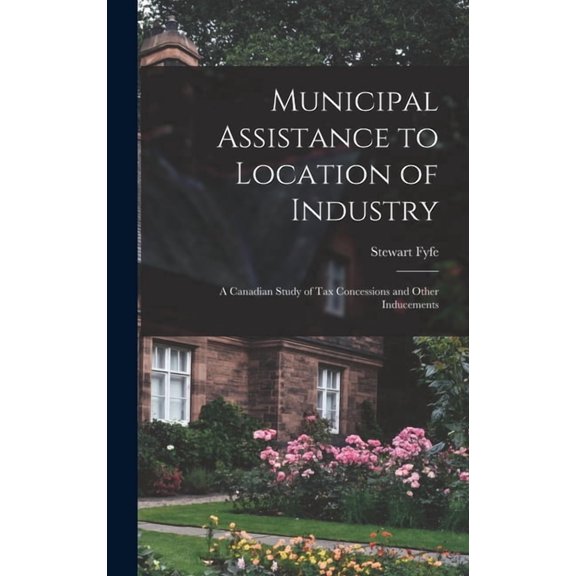Municipal Assistance to Location of Industry; a Canadian Study of Tax Concessions and Other Inducements Hardcover 101408850X 9781014088505 Stewart 1928- Fyfe