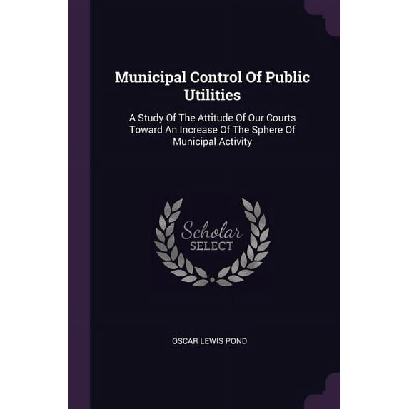 Municipal Control Of Public Utilities: A Study Of The Attitude Of Our Courts Toward An Increase Of The Sphere Of Municipal Activity (Paperback)