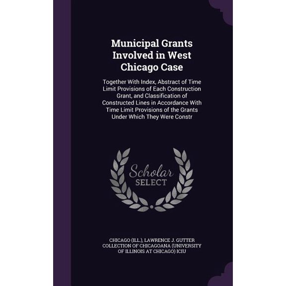 Municipal Grants Involved in West Chicago Case : Together With Index, Abstract of Time Limit Provisions of Each Construction Grant, and Classification of Constructed Lines in Accordance With Time Limit Provisions of the Grants Under Which They Were Constr (Hardcover)