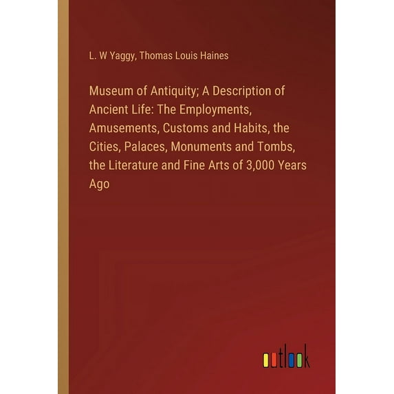 Museum of Antiquity; A Description of Ancient Life: The Employments, Amusements, Customs and Habits, the Cities, Palaces, Monuments and Tombs, the Lit