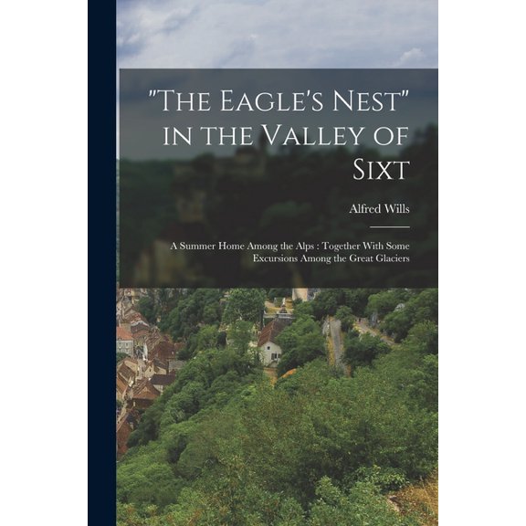 "The Eagle's Nest" in the Valley of Sixt: A Summer Home Among the Alps: Together With Some Excursions Among the Great Gl, (Paperback)