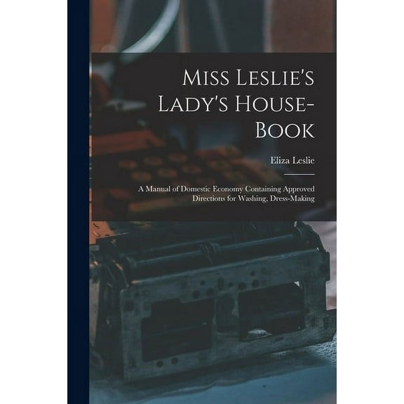 Miss Leslie's Lady's House-Book; a Manual of Domestic Economy Containing Approved Directions for Washing, Dress-Making (Paperback)