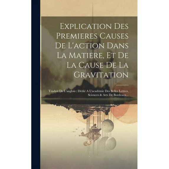 Explication Des Premieres Causes De L'action Dans La Matiere, Et De La Cause De La Gravitation: Traduit De L'anglois: Dédié A L'académie Des Belles Lettres, Sciences & Arts De Bordeaux... (Hardcover)
