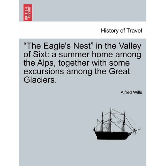 The Eagle's Nest in the Valley of Sixt: A Summer Home Among the Alps, Together with Some Excursions Among the Great Glac, (Paperback)