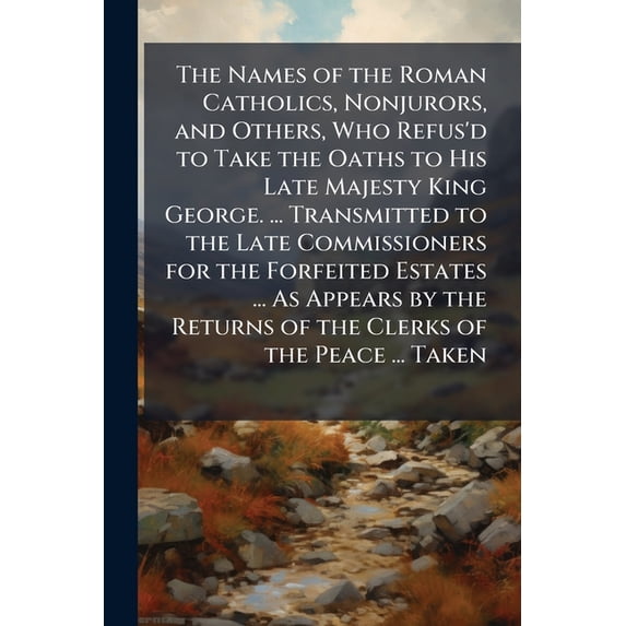 The Names of the Roman Catholics, Nonjurors, and Others, Who Refus'd to Take the Oaths to His Late Majesty King George. ... Transmitted to the Late ... Returns of the Clerks of the Peace ... Taken