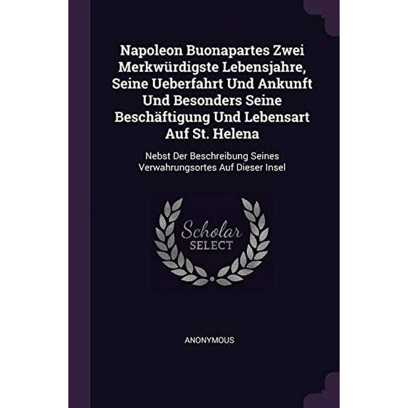 Napoleon Buonapartes Zwei Merkwürdigste Lebensjahre, Seine Ueberfahrt Und Ankunft Und Besonders Seine Beschäftigung Und Lebensart Auf St. Helena : Nebst Der Beschreibung Seines Verwahrungsortes Auf Dieser Insel (Paperback)