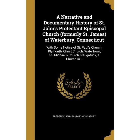 A Narrative and Documentary History of St. John's Protestant Episcopal Church (formerly St. James) of Waterbury, Connecticut : With Some Notice of St. Paul's Church, Plymouth, Christ Church, Watertown, St. Michael's Church, Naugatuck, a Church In... (Hardcover)