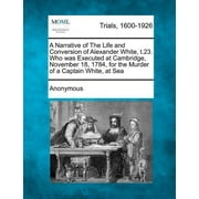 A Narrative of the Life and Conversion of Alexander White,  .23. Who Was Executed at Cambridge, November 18, 1784, for the Murder of a Captain White, at Sea Paperback
