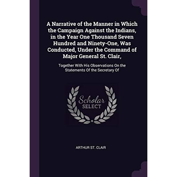 A Narrative of the Manner in Which the Campaign Against the Indians, in the Year One Thousand Seven Hundred and Ninety-One, Was Conducted, Under the . On the Statements Of the Secretary 1377849147