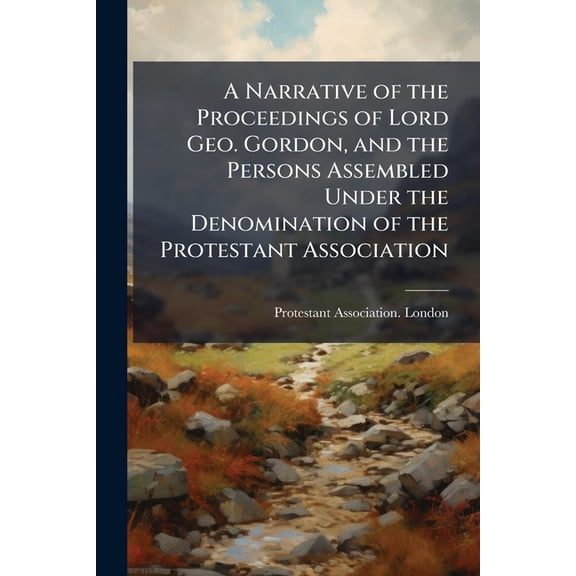 A Narrative of the Proceedings of Lord Geo. Gordon, and the Persons Assembled Under the Denomination of the Protestant Association : From Their Last Meeting at Coach-Makers Hall, to the Final Commitment of His Lordship to the Tower. Giving a Faithful Detai (Paperback)