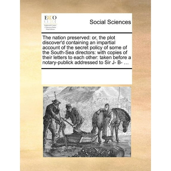 The Nation Preserved : Or, the Plot Discover'd Containing an Impartial Account of the Secret Policy of Some of the South-Sea Directors: With Copies of Their Letters to Each Other: Taken Before a Notary-Publick Addressed to Sir J- B- ...