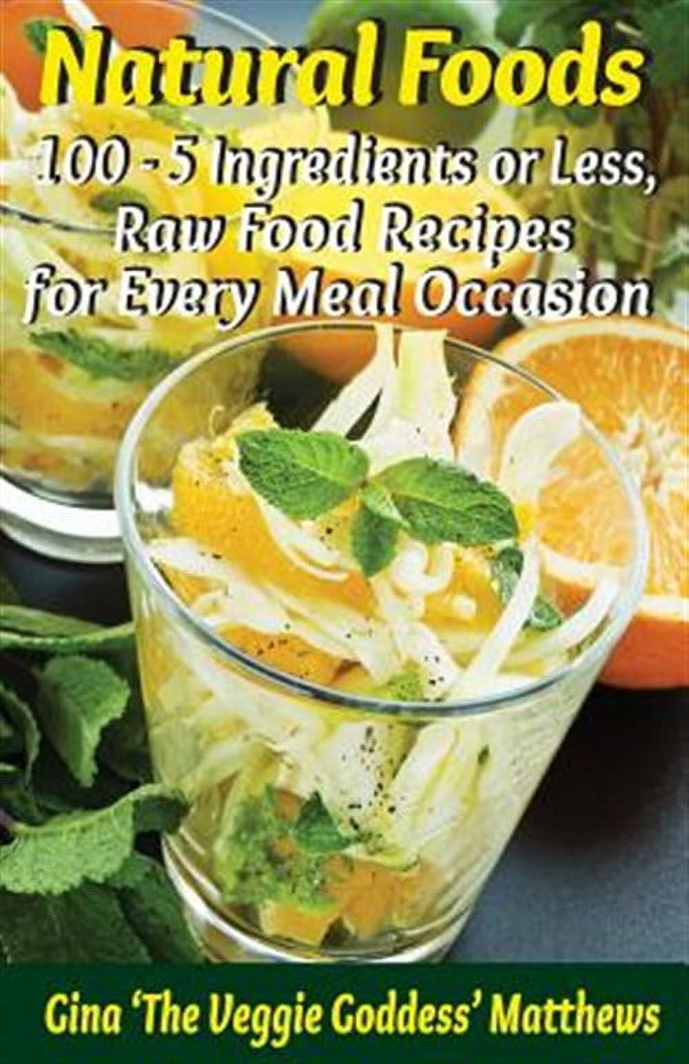 Natural Foods : 100 - 5 Ingredients or Less, Raw Food Recipes for Every Meal Occasion