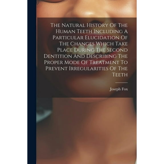 The Natural History Of The Human Teeth Including A Particular Elucidation Of The Changes Which Take Place During The Second Dentition And Describing The Proper Mode Of Treatment To Prevent Irregularit