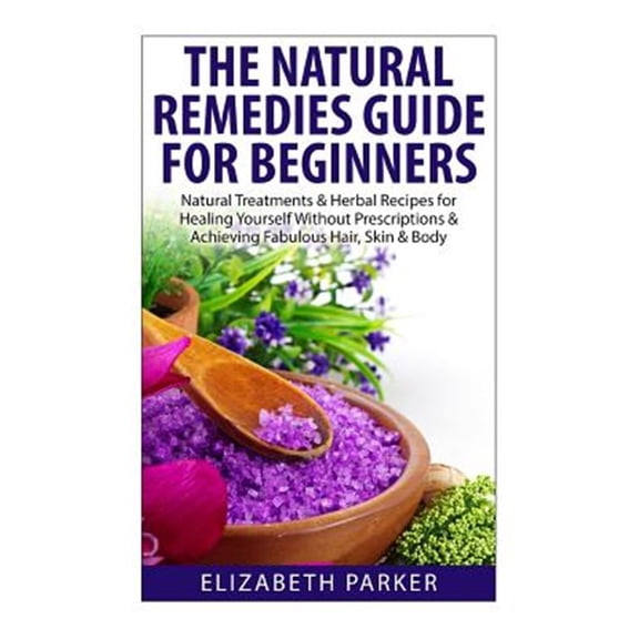 Natural Remedies Guide for Beginners : Natural Treatments and Herbal Recipes for Healing Yourself Without Prescriptions and Achieving Fabulous, Skin and Body