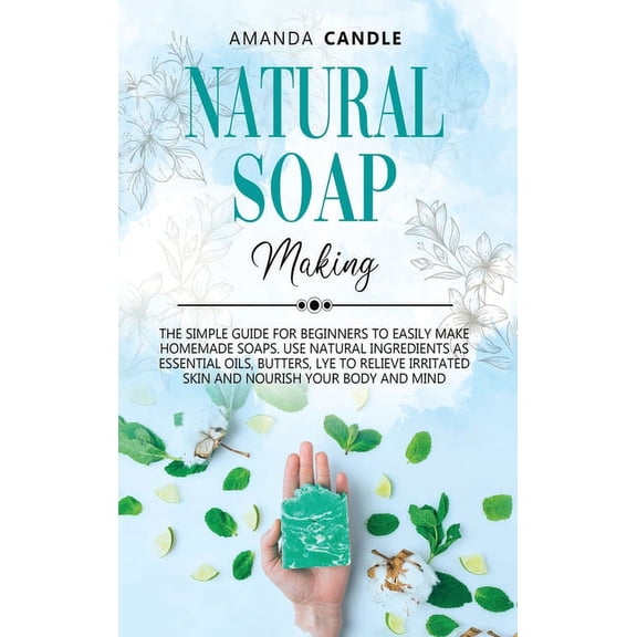 Natural Soap Making: The Simple Guide for Beginners to Easily Make Homemade Soaps. Use Natural Ingredients as Essential Oils, Butters, Lye to Relieve Irritated Skin and Nourish Your Body and Mind (Har