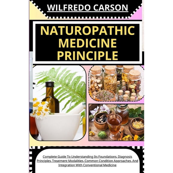 Naturopathic Medicine Principle: Complete Guide To Understanding Its Foundations, Diagnosis Principles, Treatment Modalities, Common Condition Approaches, And Integration With Conventional Medicine (P