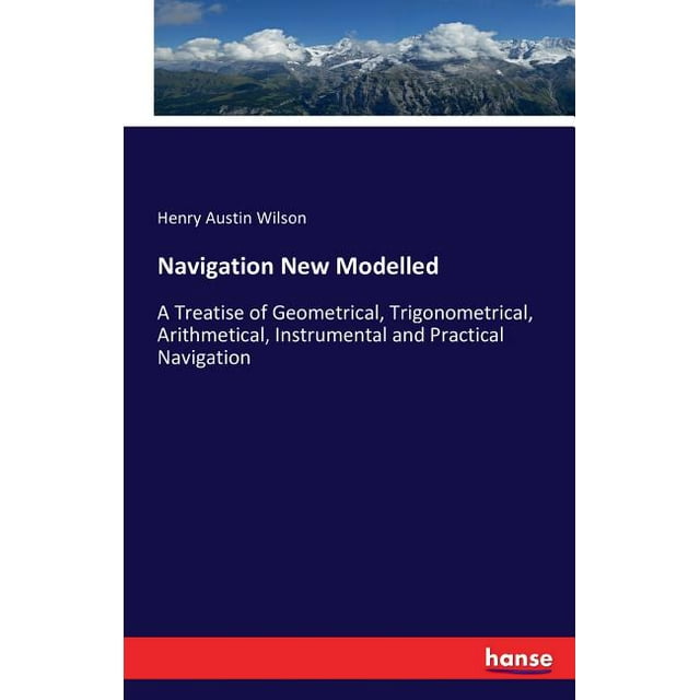 Navigation New Modelled : A Treatise of Geometrical, Trigonometrical, Arithmetical, Instrumental and Practical Navigation (Paperback)
