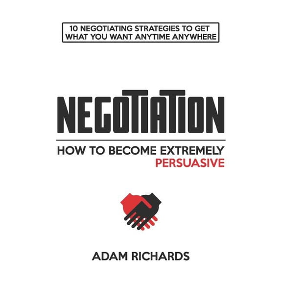 Negotiation: How to Become Extremely Persuasive: 10 Negotiating Strategies to Get What You Want Anytime Anywhere, (Paperback)