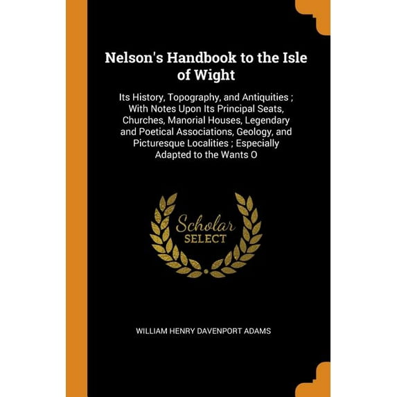 Nelson's Handbook to the Isle of Wight : Its History, Topography, and Antiquities; With Notes Upon Its Principal Seats, Churches, Manorial Houses, Legendary and Poetical Associations, Geology, and Picturesque Localities; Especially Adapted to the Wants O (Paperback)