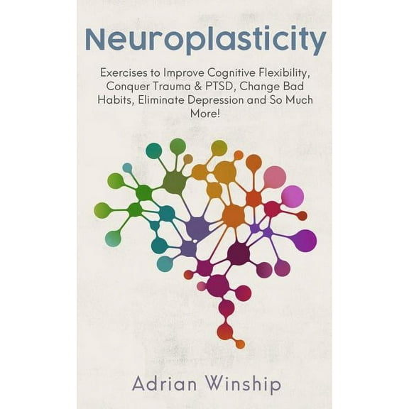 Neuroplasticity: Exercises to Improve Cognitive Flexibility, Conquer Trauma & PTSD, Change Bad Habits, Eliminate Dep, (Paperback)