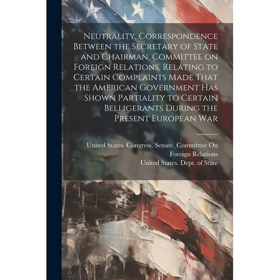 Neutrality. Correspondence Between the Secretary of State and Chairman, Committee on Foreign Relations, Relating to Certain Complaints Made That the American Government has Shown Partiality to Certain Belligerants During the Present European War (Paperback)