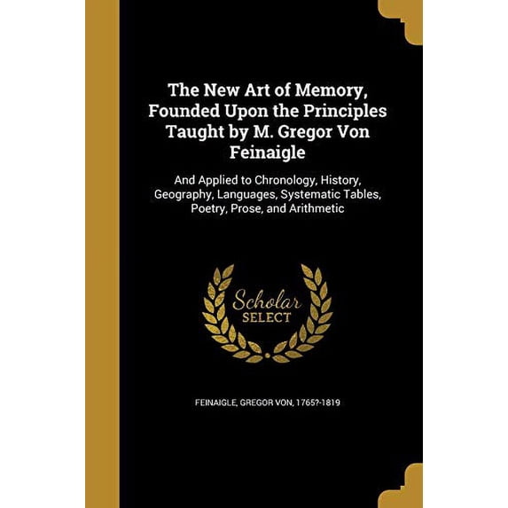 The New Art of Memory, Founded Upon the Principles Taught by M. Gregor Von Feinaigle: And Applied to Chronology, History, Geography, Languages, Systematic Tables, Poetry, Prose, and Arithm 1372402896
