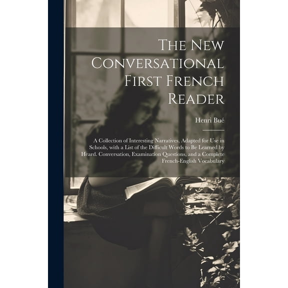 The New Conversational First French Reader: A Collection of Interesting Narratives, Adapted for Use in Schools, with a List of the Difficult Words to Be Learned by Heard. Conversation, Examination Que