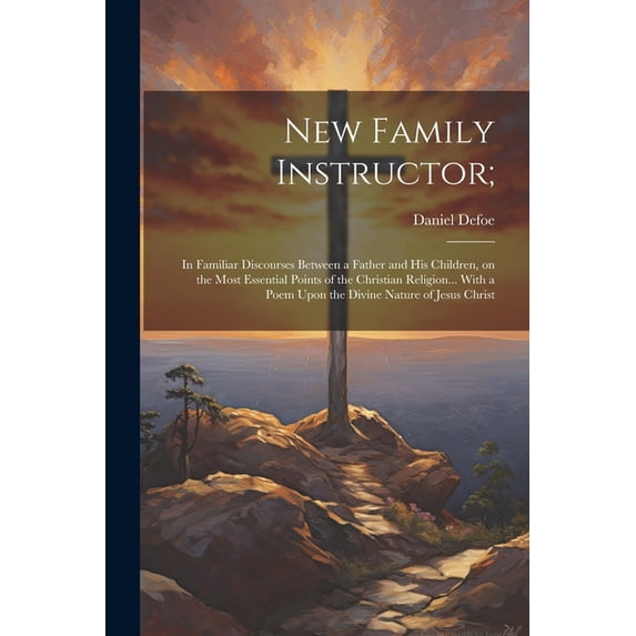 New Family Instructor;: In Familiar Discourses Between a Father and his Children, on the Most Essential Points of the Christian Religion... With a Poem Upon the Divine Nature of Jesus Christ (Paperbac