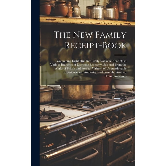 The New Family Receipt-Book : Containing Eight Hundred Truly Valuable Receipts in Various Branches of Domestic Economy, Selected From the Works of British and Foreign Writers, of Unquestionable Experience and Authority, and From the Attested Communications (Hardcover)