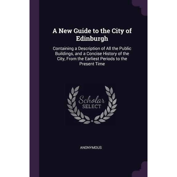A New Guide to the City of Edinburgh : Containing a Description of All the Public Buildings, and a Concise History of the City, From the Earliest Periods to the Present Time (Paperback)