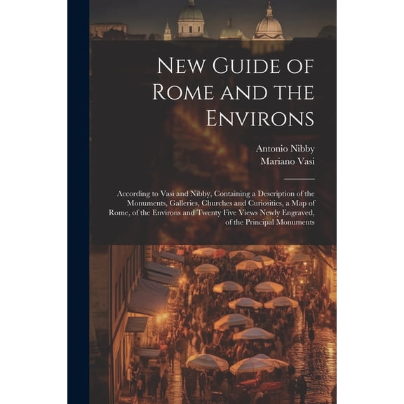 New Guide of Rome and the Environs: According to Vasi and Nibby, Containing a Description of the Monuments, Galleries, Churches and Curiosities, a Map of Rome, of the Environs and Twenty Five Views Ne