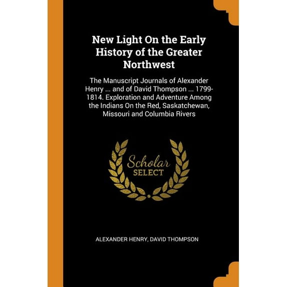 New Light on the Early History of the Greater Northwest: The Manuscript Journals of Alexander Henry . and of David Thompson . 1799-1814. Saskatchewan, Missouri and Columbia Rivers Paperback