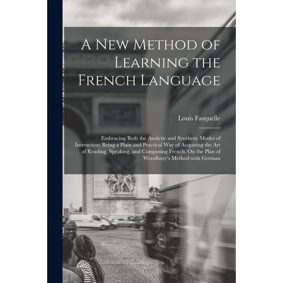 A New Method of Learning the French Language: Embracing Both the Analytic and Synthetic Modes of Instruction; Being a Plain and Practical Way of Acquiring the Art of Reading, Speaking, and Composing F