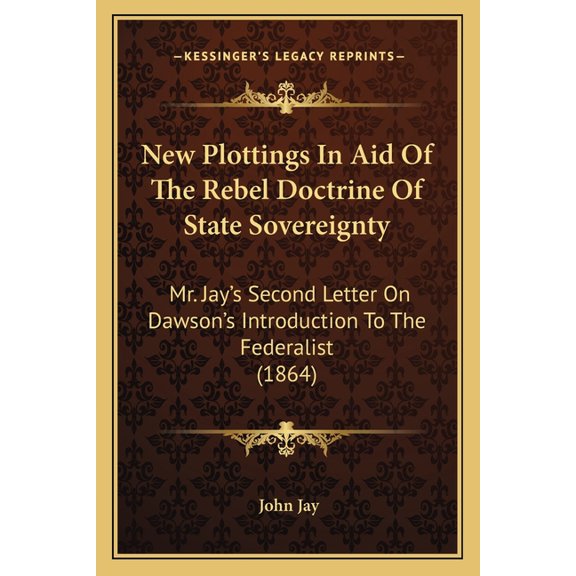 New Plottings In Aid Of The Rebel Doctrine Of State Sovereignty : Mr. Jay's Second Letter On Dawson's Introduction To The Federalist (1864) (Paperback)