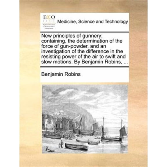 New Principles of Gunnery: Containing, the Determination of the Force of Gun-Powder, and an Investigation of the Difference in the Resisting Power of the Air to Swift and Slow Motions. by Benjamin Rob