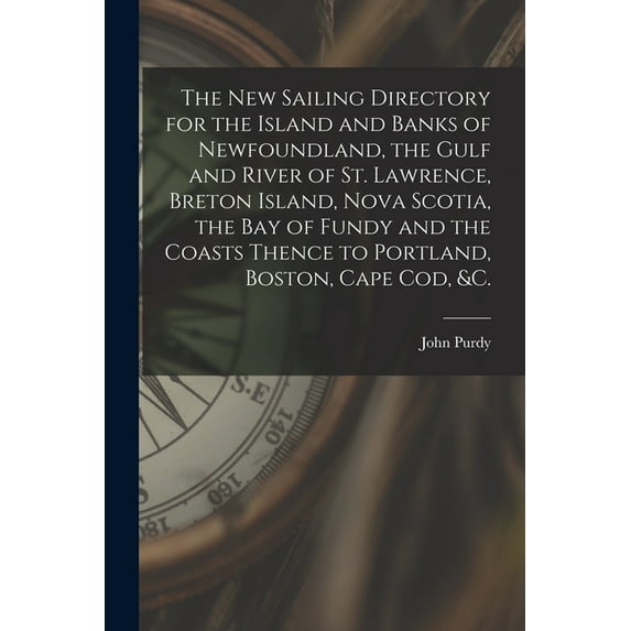The New Sailing Directory for the Island and Banks of Newfoundland, the Gulf and River of St. Lawrence, Breton Island, Nova Scotia, the Bay of Fundy and the Coasts Thence to Portland, Boston, Cape Cod