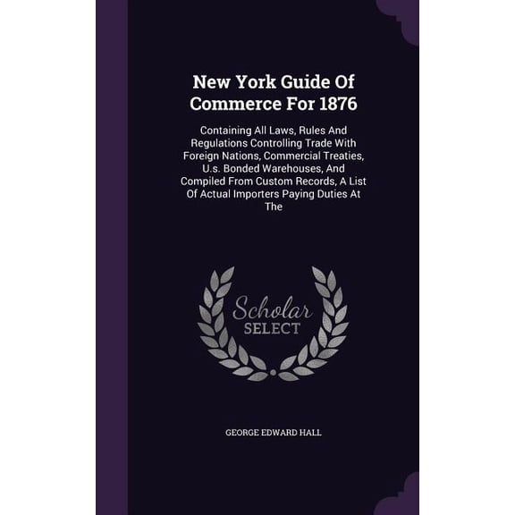 New York Guide Of Commerce For 1876 : Containing All Laws, Rules And Regulations Controlling Trade With Foreign Nations, Commercial Treaties, U.s. Bonded Warehouses, And Compiled From Custom Records, A List Of Actual Importers Paying Duties At The (Hardcover)