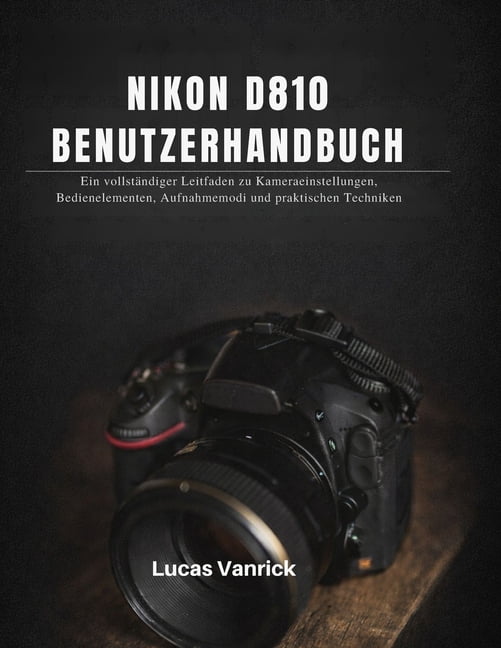 Nikon D810 Benutzerhandbuch: Ein vollstÃ¤ndiger Leitfaden zu Kameraeinstellungen, Bedienelementen, Aufnahmemodi und prakt, (Paperback)