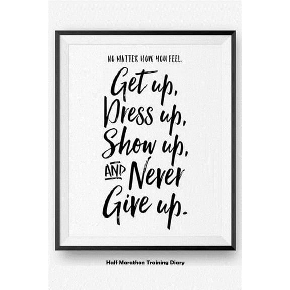 No Matter How You Feel Get Up, Dress Up, Show Up, And Never Give Up : Half Marathon Training Diary (Paperback)