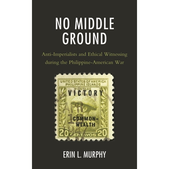 No Middle Ground: Anti-Imperialists and Ethical Witnessing during the Philippine-American War, (Hardcover)