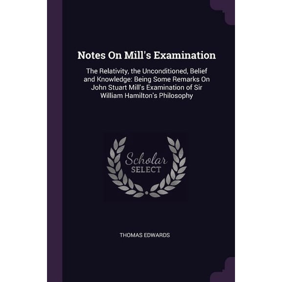 Notes On Mill's Examination : The Relativity, the Unconditioned, Belief and Knowledge: Being Some Remarks On John Stuart Mill's Examination of Sir William Hamilton's Philosophy (Paperback)