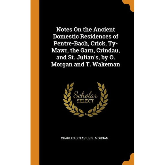 Notes On the Ancient Domestic Residences of Pentre-Bach, Crick, Ty-Mawr, the Garn, Crindau, and St. Julian's, by O. Morgan and T. Wakeman (Hardcover)